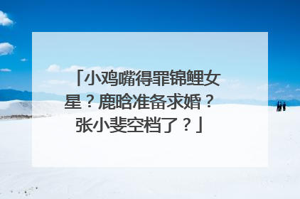 小鸡嘴得罪锦鲤女星？鹿晗准备求婚？张小斐空档了？