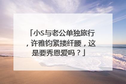 小S与老公单独旅行，许雅钧紧搂纤腰，这是要秀恩爱吗？