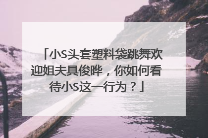 小S头套塑料袋跳舞欢迎姐夫具俊晔,你如何看待小S这一行为?