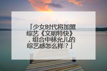 少女时代将加盟综艺《文明特快》，组合中林允儿的综艺感怎么样？