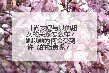 尚雯婕与其他超女的关系怎么样?她以前为何会受到许飞的指责呢?