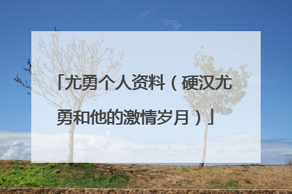 尤勇个人资料(硬汉尤勇和他的激情岁月)