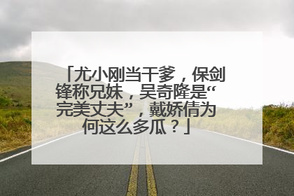 尤小刚当干爹，保剑锋称兄妹，吴奇隆是“完美丈夫”，戴娇倩为何这么多瓜？