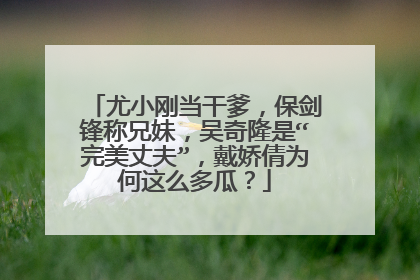 尤小刚当干爹,保剑锋称兄妹,吴奇隆是“完美丈夫”,戴娇倩为何这么多瓜?