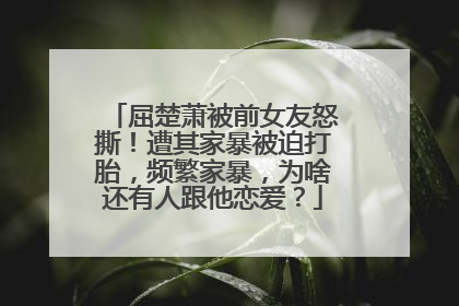 屈楚萧被前女友怒撕！遭其家暴被迫打胎，频繁家暴，为啥还有人跟他恋爱？