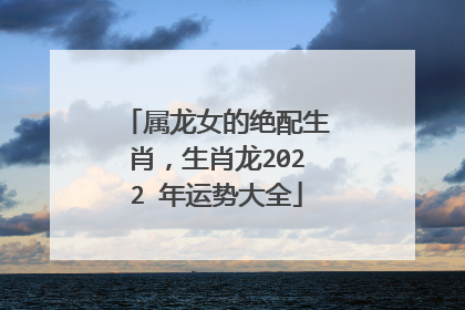 属龙女的绝配生肖，生肖龙2022 年运势大全