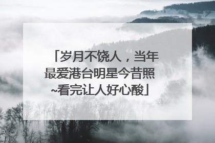 岁月不饶人,当年最爱港台明星今昔照~看完让人好心酸