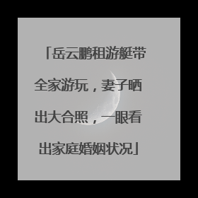 岳云鹏租游艇带全家游玩，妻子晒出大合照，一眼看出家庭婚姻状况