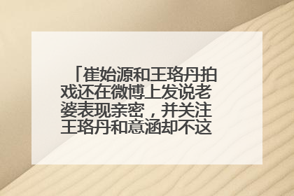 崔始源和王珞丹拍戏还在微博上发说老婆表现亲密,并关注王珞丹和意涵却不这样,连微博关注都没有这是为什么