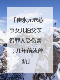 崔永元老惹事女儿怕父亲得罪人受伤害，几年前就曾劝