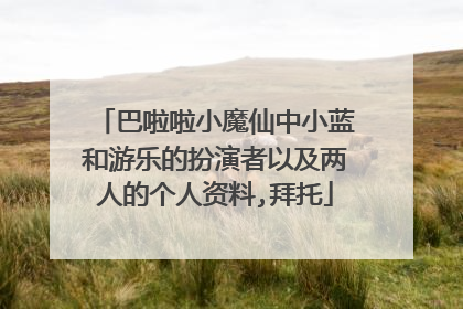 巴啦啦小魔仙中小蓝和游乐的扮演者以及两人的个人资料,拜托