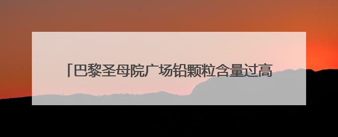 巴黎圣母院广场铅颗粒含量过高关闭，这些铅颗粒是怎么来的？