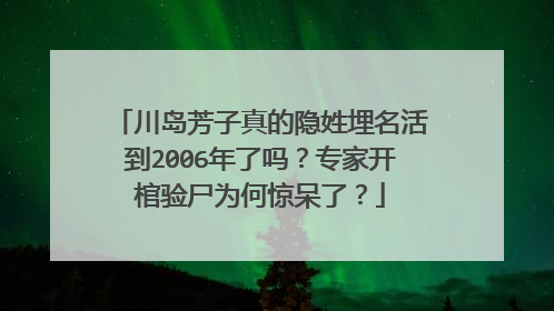 川岛芳子真的隐姓埋名活到2006年了吗?专家开棺验尸为何惊呆了?