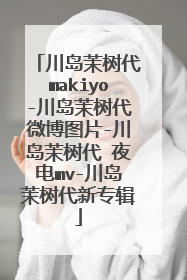 川岛茉树代makiyo-川岛茉树代微博图片-川岛茉树代 夜电mv-川岛茉树代新专辑
