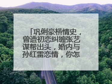 巩俐豪横情史，曾遭初恋纠缠张艺谋帮出头，婚内与孙红雷恋情，你怎么看？