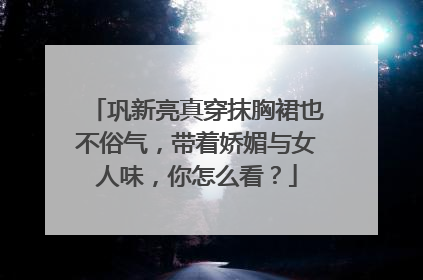 巩新亮真穿抹胸裙也不俗气,带着娇媚与女人味,你怎么看?