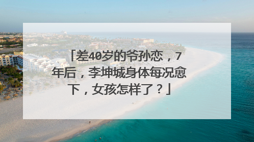差40岁的爷孙恋,7年后,李坤城身体每况愈下,女孩怎样了?