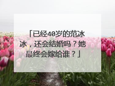 已经40岁的范冰冰，还会结婚吗？她最终会嫁给谁？