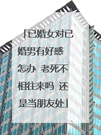 已婚女对已婚男有好感 怎办 老死不相往来吗 还是当朋友处