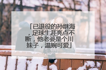 已退役的孙继海，足球生涯亮点不断，他老婆是个川妹子，温婉可爱