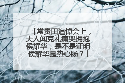 常贵田追悼会上，夫人闻克礼痛哭拥抱侯耀华，是不是证明侯耀华是热心肠？
