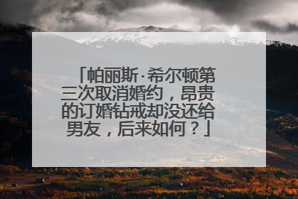 帕丽斯·希尔顿第三次取消婚约,昂贵的订婚钻戒却没还给男友,后来如何?