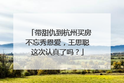 带甜仇到杭州买房不忘秀恩爱,王思聪这次认真了吗?