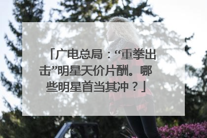 广电总局：“重拳出击”明星天价片酬。哪些明星首当其冲？