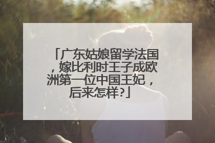 广东姑娘留学法国,嫁比利时王子成欧洲第一位中国王妃,后来怎样?