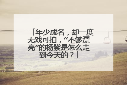 年少成名,却一度无戏可拍,“不够漂亮”的杨紫是怎么走到今天的?