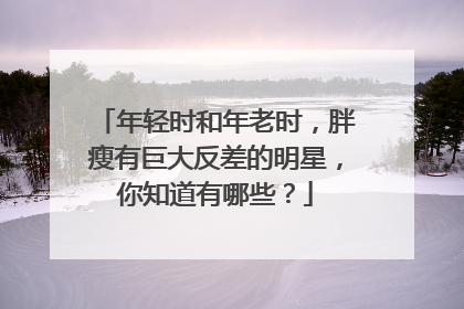 年轻时和年老时，胖瘦有巨大反差的明星，你知道有哪些？