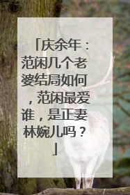 庆余年：范闲几个老婆结局如何，范闲最爱谁，是正妻林婉儿吗？