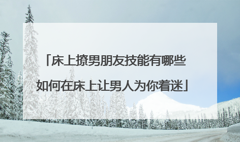 床上撩男朋友技能有哪些 如何在床上让男人为你着迷