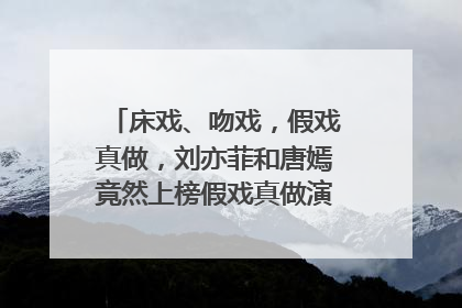 床戏、吻戏，假戏真做，刘亦菲和唐嫣竟然上榜假戏真做演员前几名？