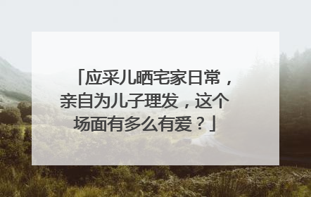 应采儿晒宅家日常，亲自为儿子理发，这个场面有多么有爱？