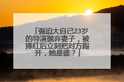 强迫大自己23岁的导演抛弃妻子，被捧红后立刻把对方踢开，她是谁？