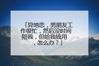 异地恋，男朋友工作很忙，然后没时间陪我，但给我钱用 ，怎么办？