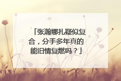张瀚娜扎疑似复合，分手多年真的能旧情复燃吗？
