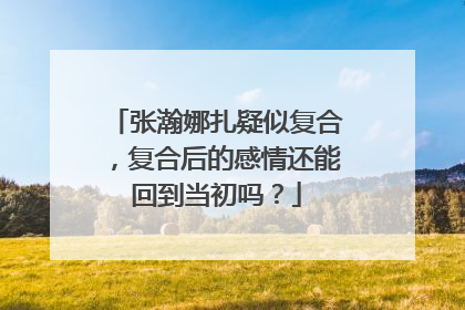 张瀚娜扎疑似复合，复合后的感情还能回到当初吗？
