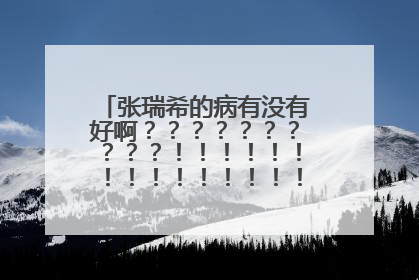 张瑞希的病有没有好啊？？？？？？？？？？！！！！！！！！！！！！！！！！！！！！！