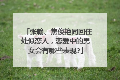 张翰、焦俊艳同回住处似恋人，恋爱中的男女会有哪些表现?