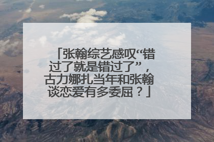 张翰综艺感叹“错过了就是错过了”，古力娜扎当年和张翰谈恋爱有多委屈？