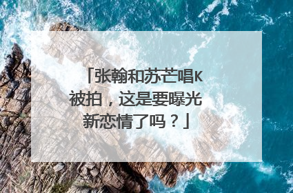 张翰和苏芒唱K被拍，这是要曝光新恋情了吗？