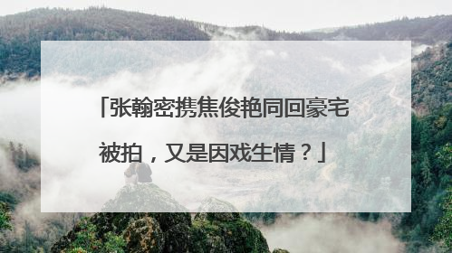 张翰密携焦俊艳同回豪宅被拍，又是因戏生情？
