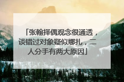 张翰择偶观念很通透，谈错过对象疑似娜扎，二人分手有两大原因