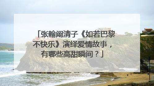 张翰阚清子《如若巴黎不快乐》演绎爱情故事,有哪些高甜瞬间?