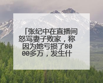 张纪中在直播间怒骂妻子败家，称因为她亏损了8000多万，发生什么事了？