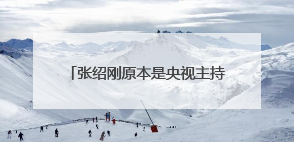 张绍刚原本是央视主持人,后来为何离开了?