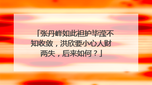 张丹峰如此袒护毕滢不知收敛，洪欣要小心人财两失，后来如何？
