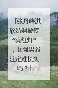 张丹峰洪欣婚姻被传“亮红灯”，女强男弱注定难长久吗？
